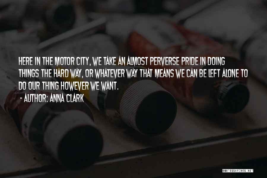 Anna Clark Quotes: Here In The Motor City, We Take An Almost Perverse Pride In Doing Things The Hard Way, Or Whatever Way