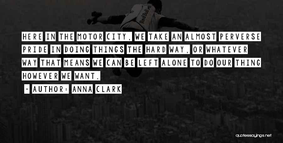 Anna Clark Quotes: Here In The Motor City, We Take An Almost Perverse Pride In Doing Things The Hard Way, Or Whatever Way