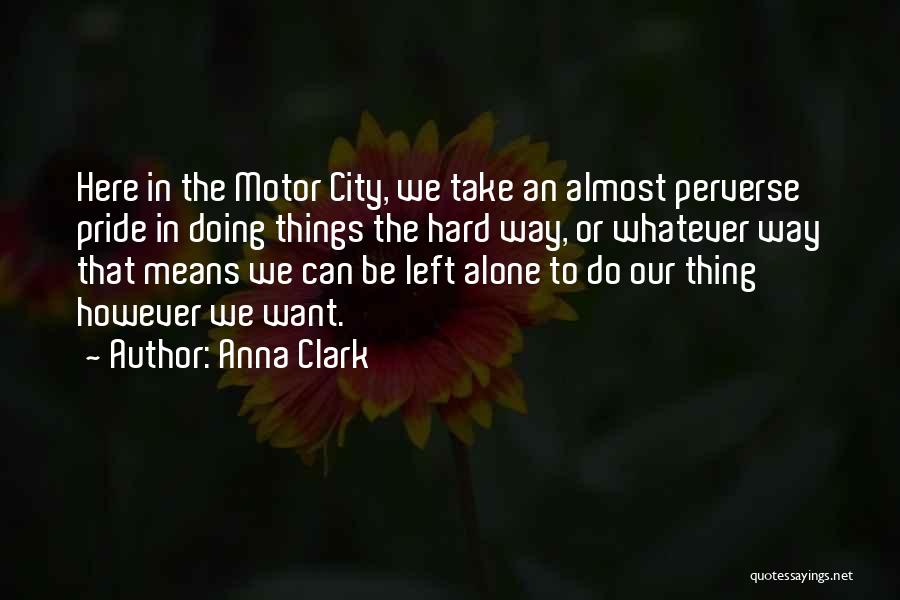 Anna Clark Quotes: Here In The Motor City, We Take An Almost Perverse Pride In Doing Things The Hard Way, Or Whatever Way