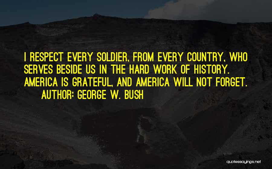 George W. Bush Quotes: I Respect Every Soldier, From Every Country, Who Serves Beside Us In The Hard Work Of History. America Is Grateful,