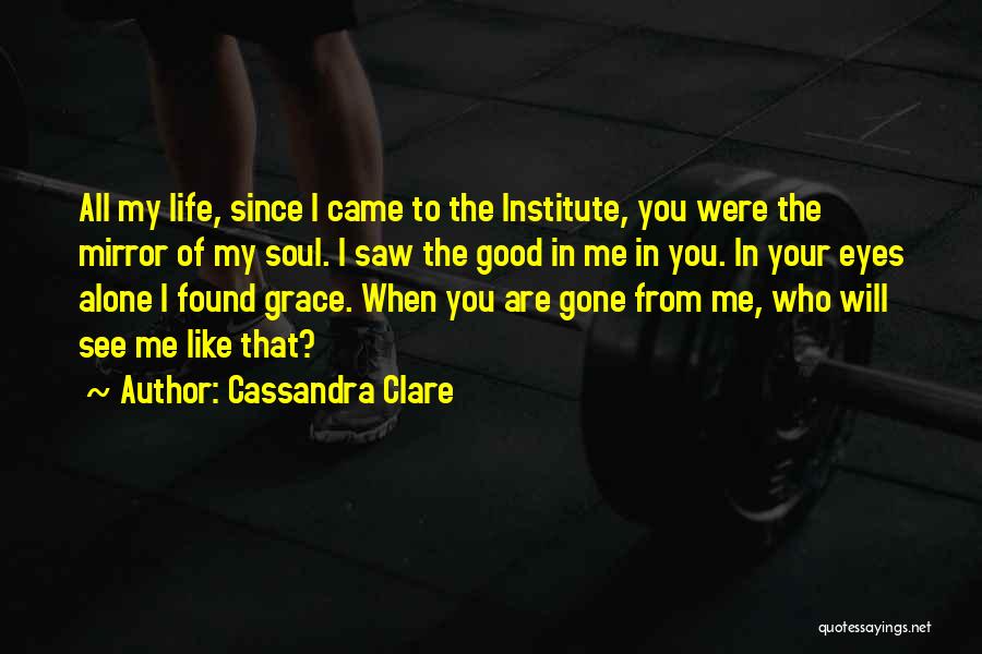 Cassandra Clare Quotes: All My Life, Since I Came To The Institute, You Were The Mirror Of My Soul. I Saw The Good