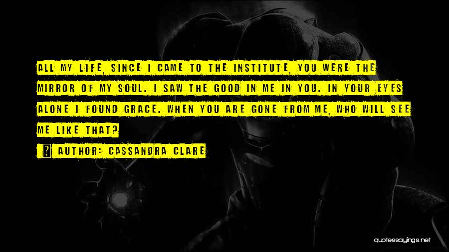 Cassandra Clare Quotes: All My Life, Since I Came To The Institute, You Were The Mirror Of My Soul. I Saw The Good