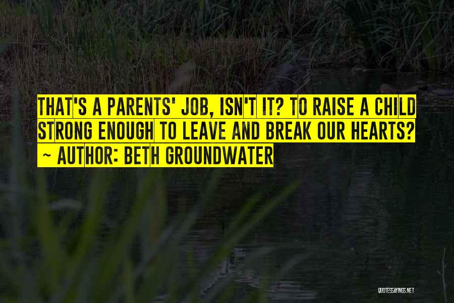 Beth Groundwater Quotes: That's A Parents' Job, Isn't It? To Raise A Child Strong Enough To Leave And Break Our Hearts?