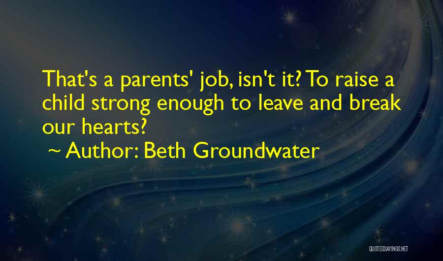 Beth Groundwater Quotes: That's A Parents' Job, Isn't It? To Raise A Child Strong Enough To Leave And Break Our Hearts?