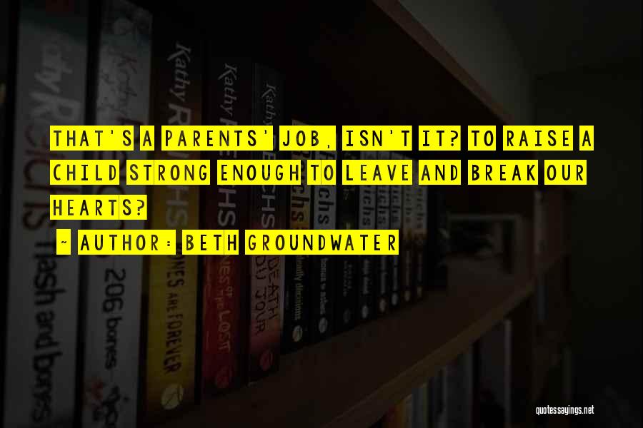 Beth Groundwater Quotes: That's A Parents' Job, Isn't It? To Raise A Child Strong Enough To Leave And Break Our Hearts?