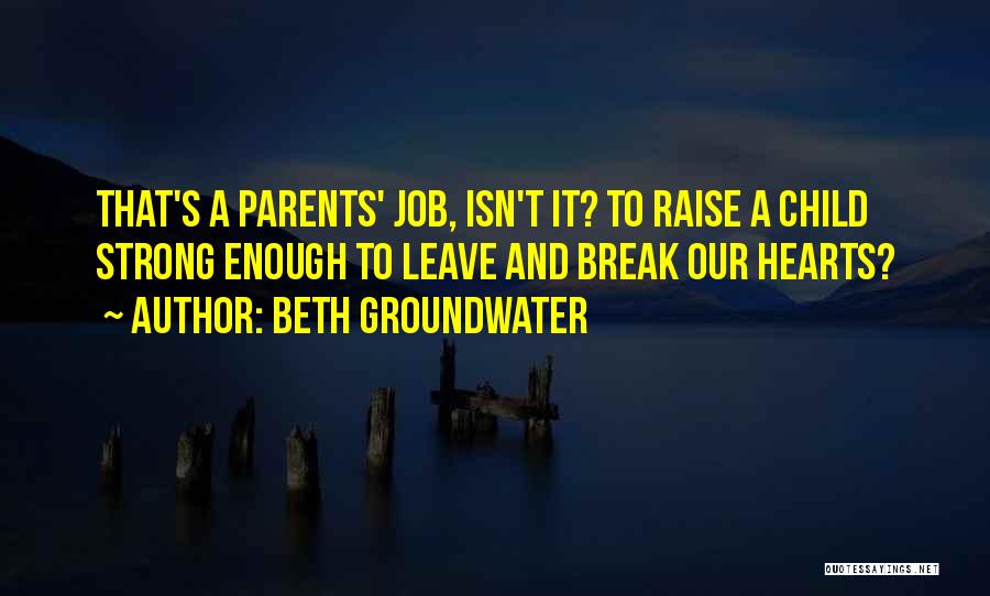 Beth Groundwater Quotes: That's A Parents' Job, Isn't It? To Raise A Child Strong Enough To Leave And Break Our Hearts?