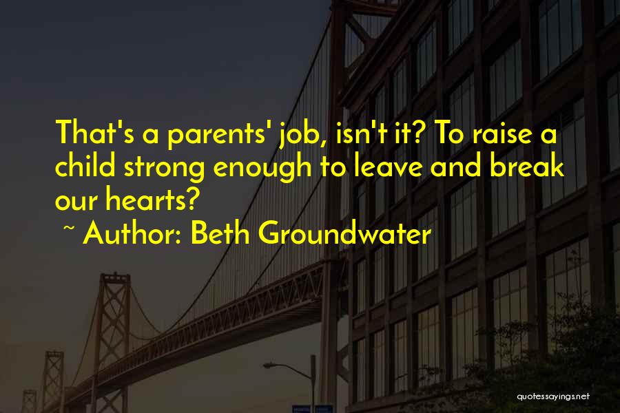 Beth Groundwater Quotes: That's A Parents' Job, Isn't It? To Raise A Child Strong Enough To Leave And Break Our Hearts?