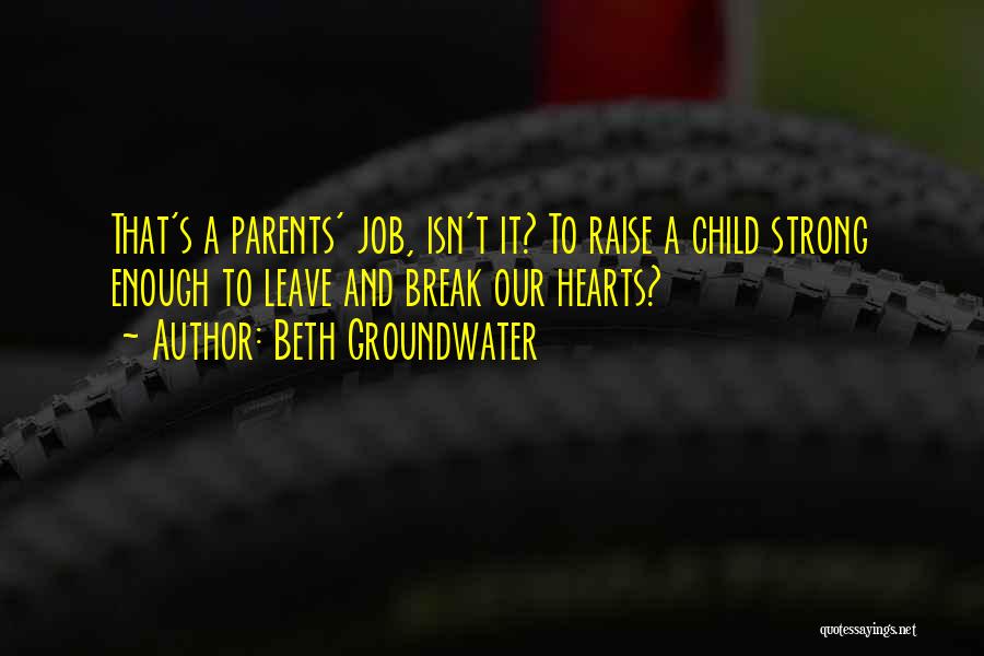 Beth Groundwater Quotes: That's A Parents' Job, Isn't It? To Raise A Child Strong Enough To Leave And Break Our Hearts?