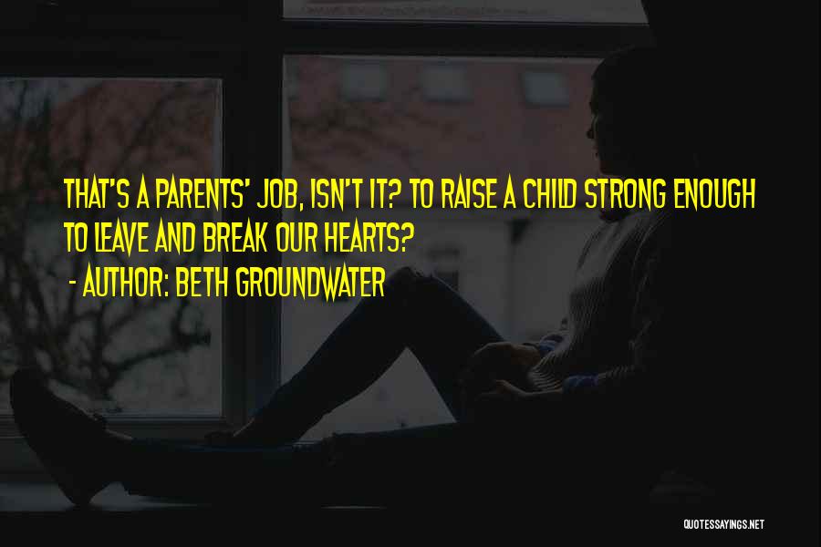 Beth Groundwater Quotes: That's A Parents' Job, Isn't It? To Raise A Child Strong Enough To Leave And Break Our Hearts?