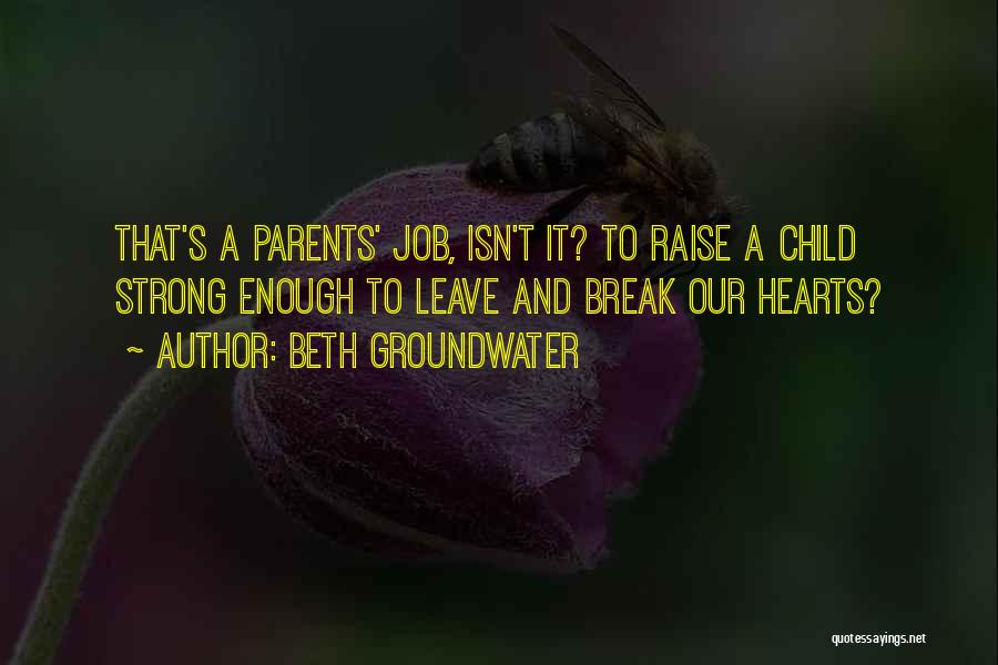 Beth Groundwater Quotes: That's A Parents' Job, Isn't It? To Raise A Child Strong Enough To Leave And Break Our Hearts?