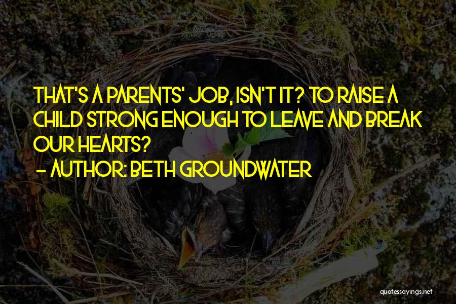 Beth Groundwater Quotes: That's A Parents' Job, Isn't It? To Raise A Child Strong Enough To Leave And Break Our Hearts?