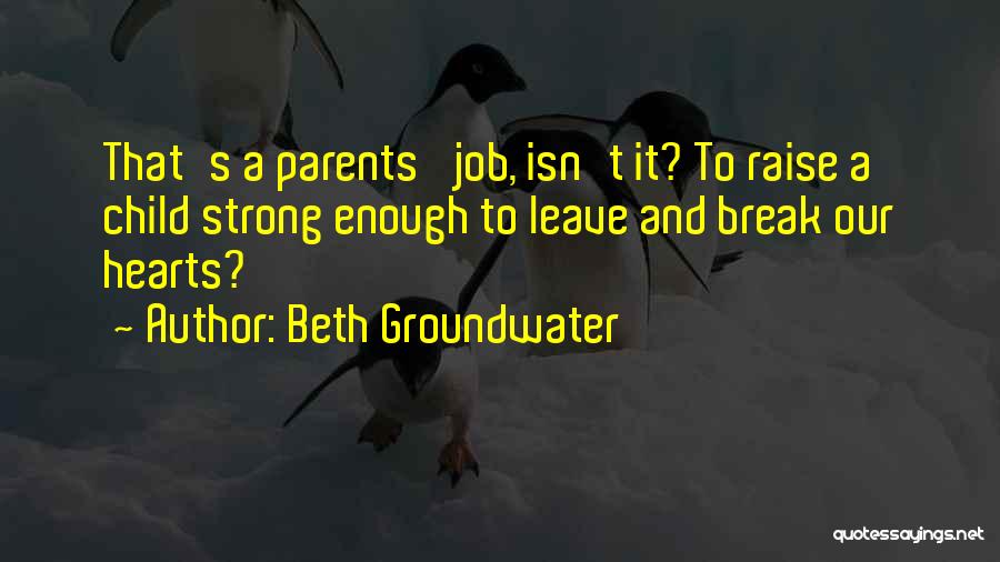 Beth Groundwater Quotes: That's A Parents' Job, Isn't It? To Raise A Child Strong Enough To Leave And Break Our Hearts?