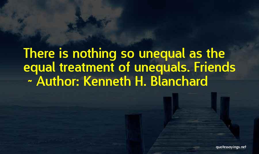 Kenneth H. Blanchard Quotes: There Is Nothing So Unequal As The Equal Treatment Of Unequals. Friends