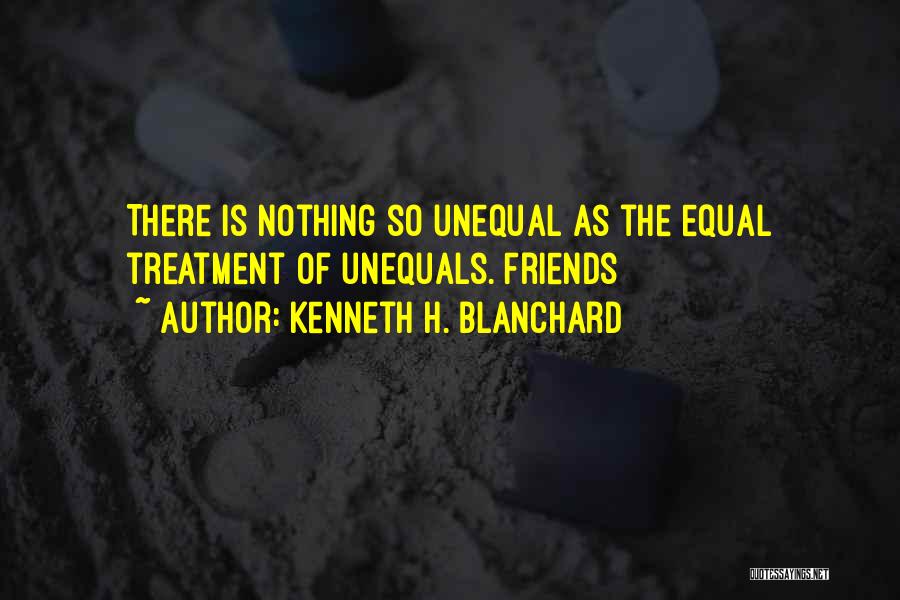 Kenneth H. Blanchard Quotes: There Is Nothing So Unequal As The Equal Treatment Of Unequals. Friends