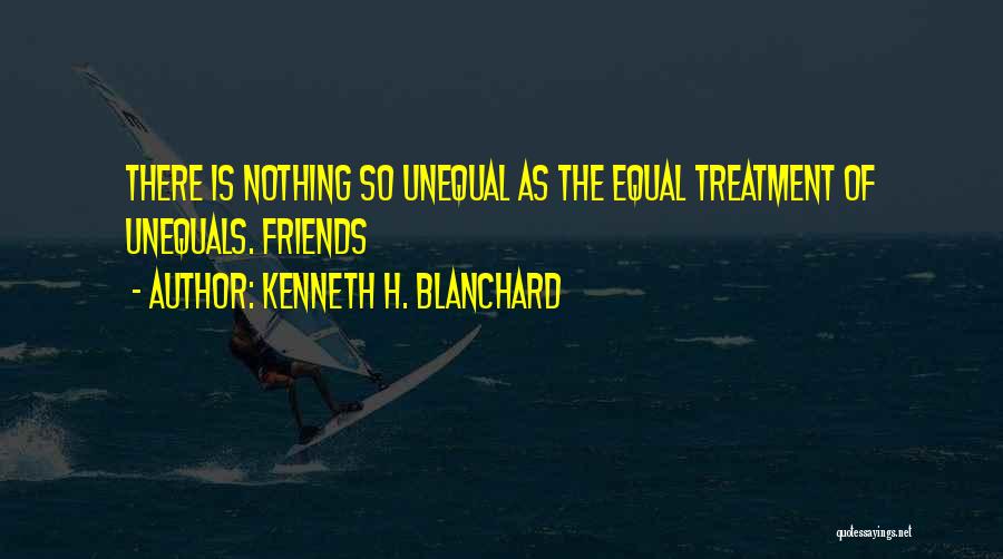 Kenneth H. Blanchard Quotes: There Is Nothing So Unequal As The Equal Treatment Of Unequals. Friends