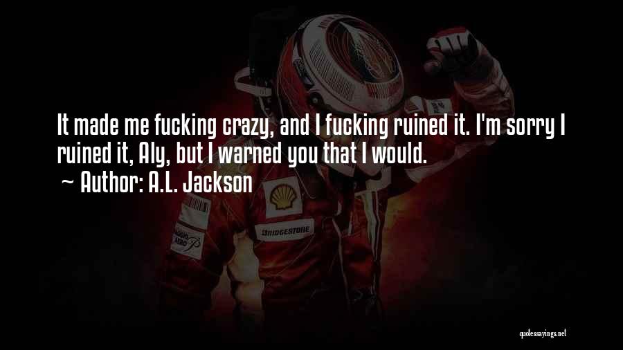 A.L. Jackson Quotes: It Made Me Fucking Crazy, And I Fucking Ruined It. I'm Sorry I Ruined It, Aly, But I Warned You