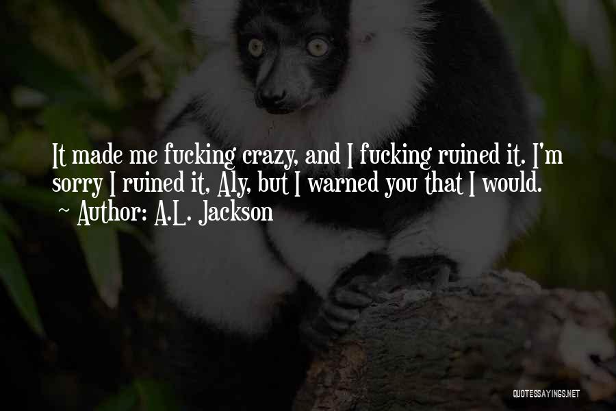 A.L. Jackson Quotes: It Made Me Fucking Crazy, And I Fucking Ruined It. I'm Sorry I Ruined It, Aly, But I Warned You