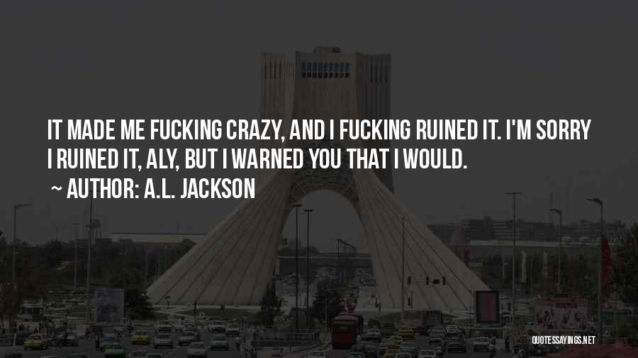 A.L. Jackson Quotes: It Made Me Fucking Crazy, And I Fucking Ruined It. I'm Sorry I Ruined It, Aly, But I Warned You