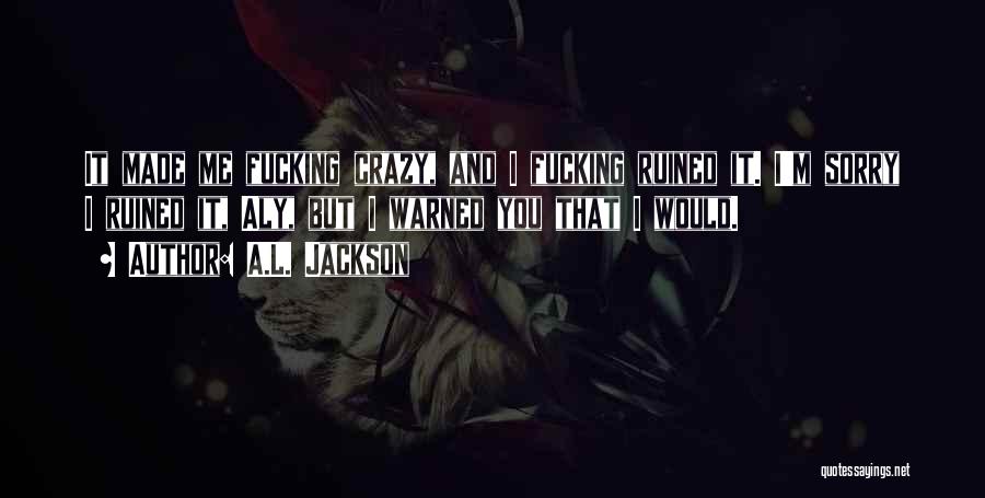 A.L. Jackson Quotes: It Made Me Fucking Crazy, And I Fucking Ruined It. I'm Sorry I Ruined It, Aly, But I Warned You