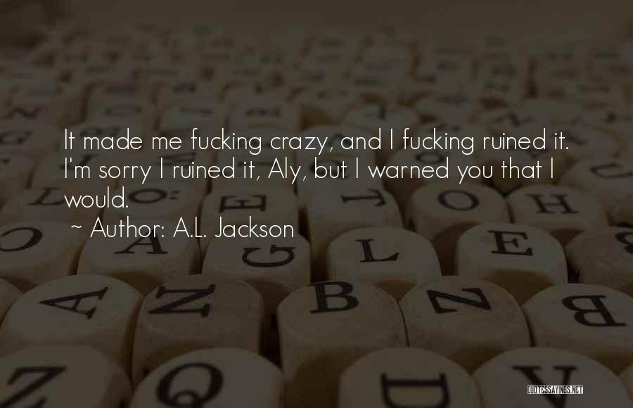 A.L. Jackson Quotes: It Made Me Fucking Crazy, And I Fucking Ruined It. I'm Sorry I Ruined It, Aly, But I Warned You