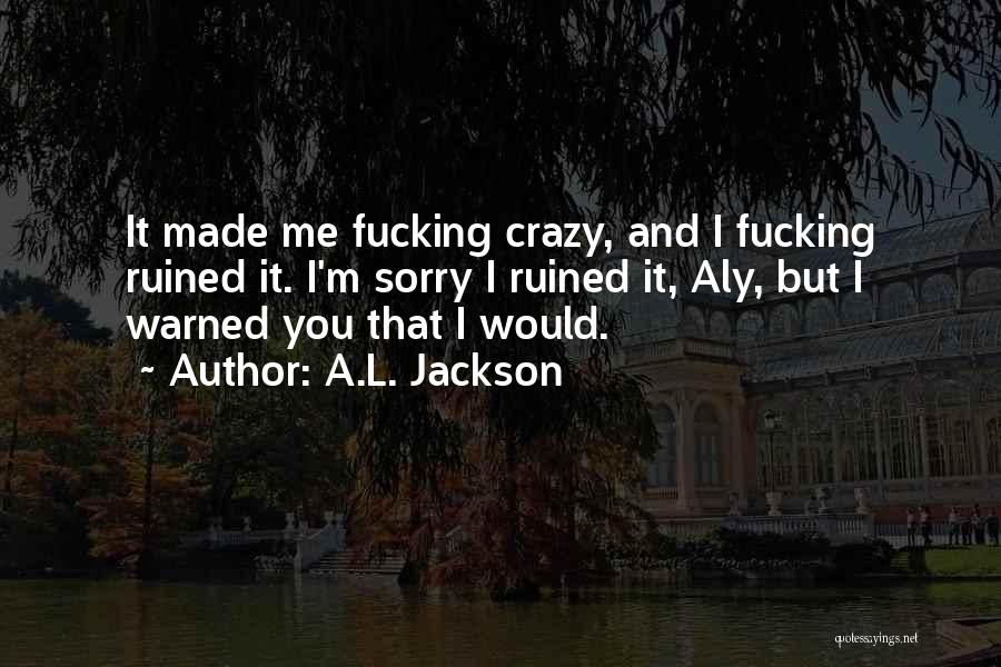 A.L. Jackson Quotes: It Made Me Fucking Crazy, And I Fucking Ruined It. I'm Sorry I Ruined It, Aly, But I Warned You