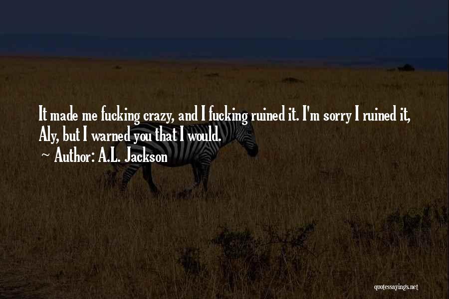 A.L. Jackson Quotes: It Made Me Fucking Crazy, And I Fucking Ruined It. I'm Sorry I Ruined It, Aly, But I Warned You
