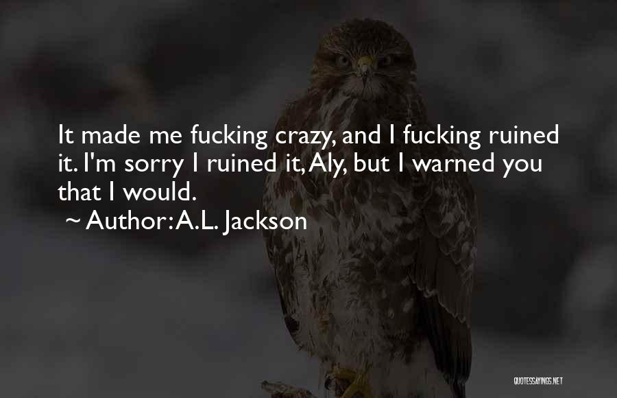 A.L. Jackson Quotes: It Made Me Fucking Crazy, And I Fucking Ruined It. I'm Sorry I Ruined It, Aly, But I Warned You
