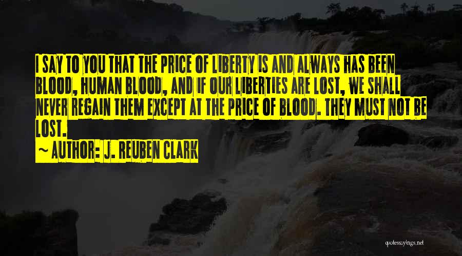 J. Reuben Clark Quotes: I Say To You That The Price Of Liberty Is And Always Has Been Blood, Human Blood, And If Our