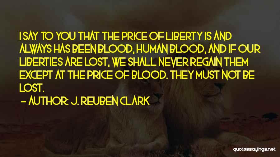 J. Reuben Clark Quotes: I Say To You That The Price Of Liberty Is And Always Has Been Blood, Human Blood, And If Our