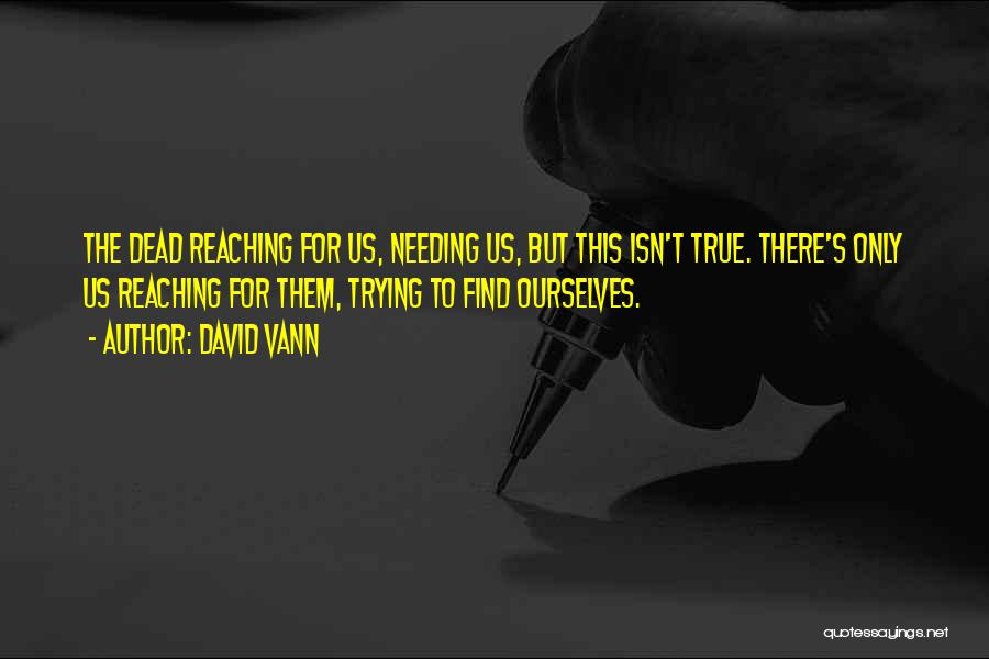 David Vann Quotes: The Dead Reaching For Us, Needing Us, But This Isn't True. There's Only Us Reaching For Them, Trying To Find