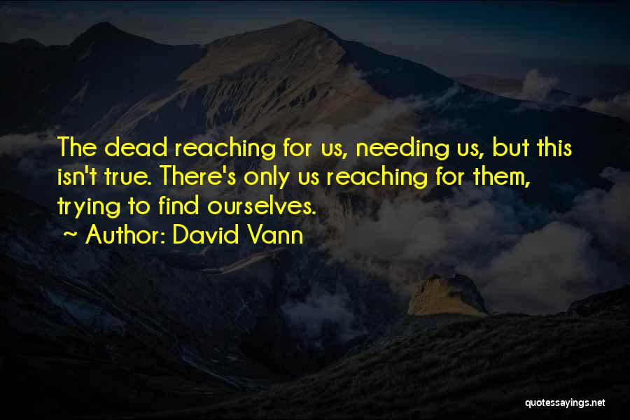 David Vann Quotes: The Dead Reaching For Us, Needing Us, But This Isn't True. There's Only Us Reaching For Them, Trying To Find