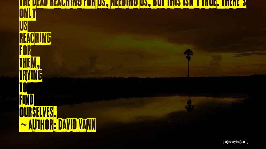 David Vann Quotes: The Dead Reaching For Us, Needing Us, But This Isn't True. There's Only Us Reaching For Them, Trying To Find