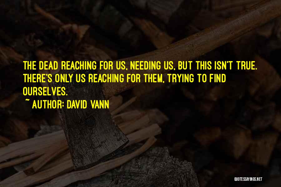 David Vann Quotes: The Dead Reaching For Us, Needing Us, But This Isn't True. There's Only Us Reaching For Them, Trying To Find