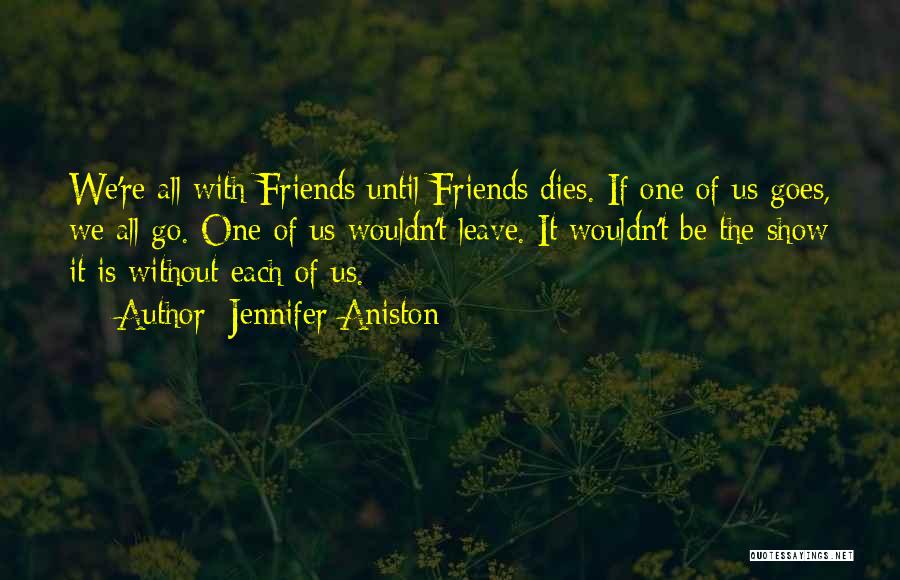 Jennifer Aniston Quotes: We're All With Friends Until Friends Dies. If One Of Us Goes, We All Go. One Of Us Wouldn't Leave.