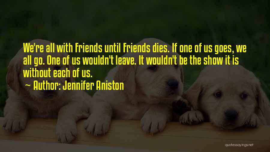 Jennifer Aniston Quotes: We're All With Friends Until Friends Dies. If One Of Us Goes, We All Go. One Of Us Wouldn't Leave.