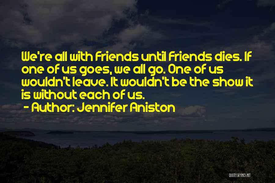 Jennifer Aniston Quotes: We're All With Friends Until Friends Dies. If One Of Us Goes, We All Go. One Of Us Wouldn't Leave.