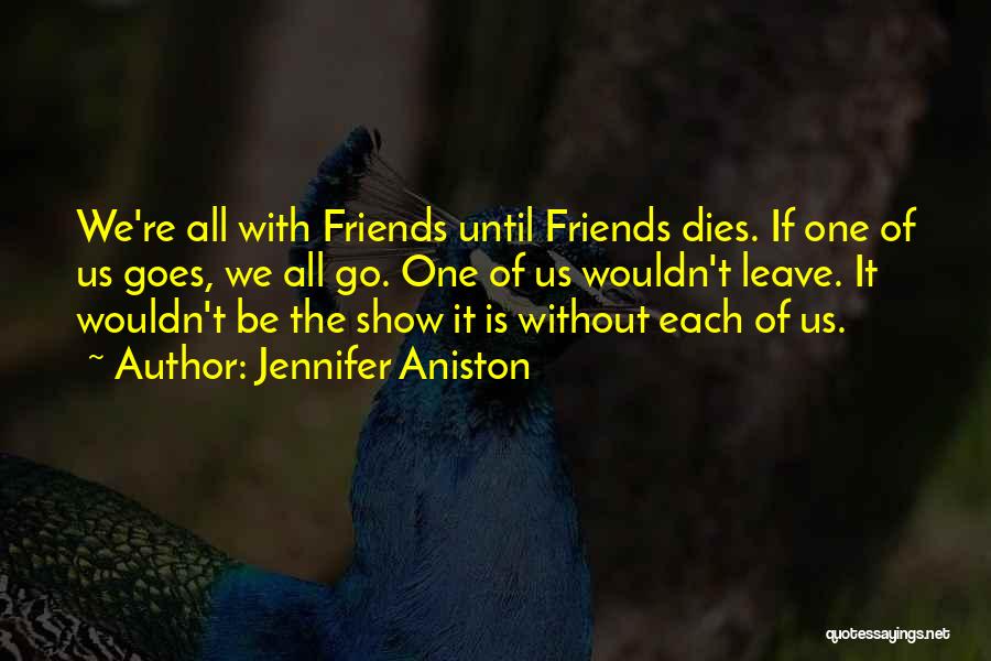 Jennifer Aniston Quotes: We're All With Friends Until Friends Dies. If One Of Us Goes, We All Go. One Of Us Wouldn't Leave.