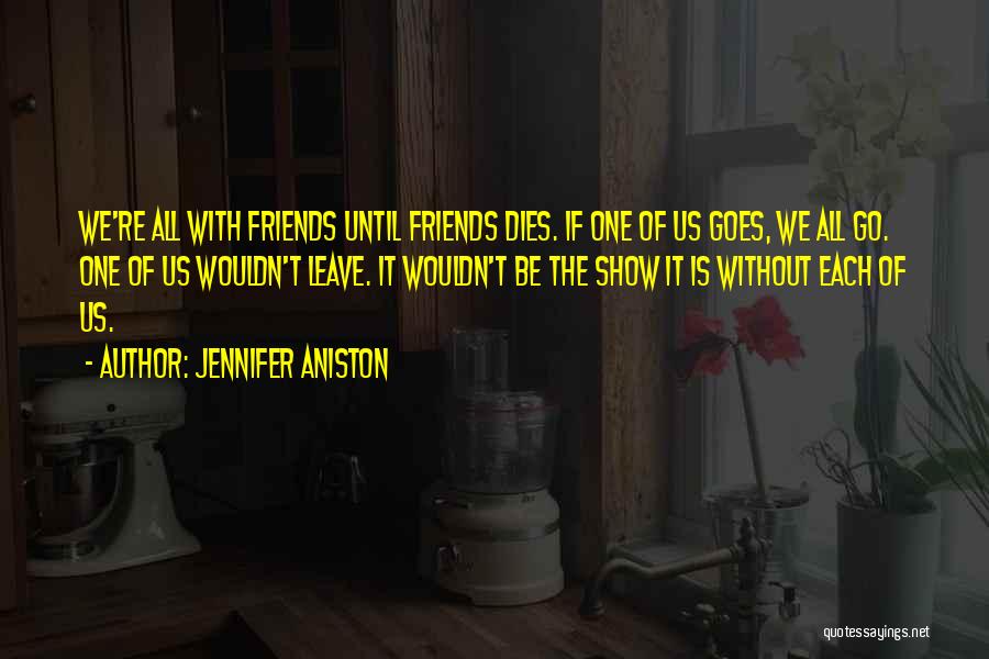 Jennifer Aniston Quotes: We're All With Friends Until Friends Dies. If One Of Us Goes, We All Go. One Of Us Wouldn't Leave.
