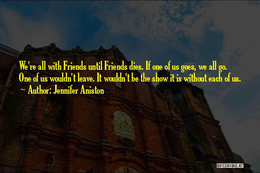 Jennifer Aniston Quotes: We're All With Friends Until Friends Dies. If One Of Us Goes, We All Go. One Of Us Wouldn't Leave.