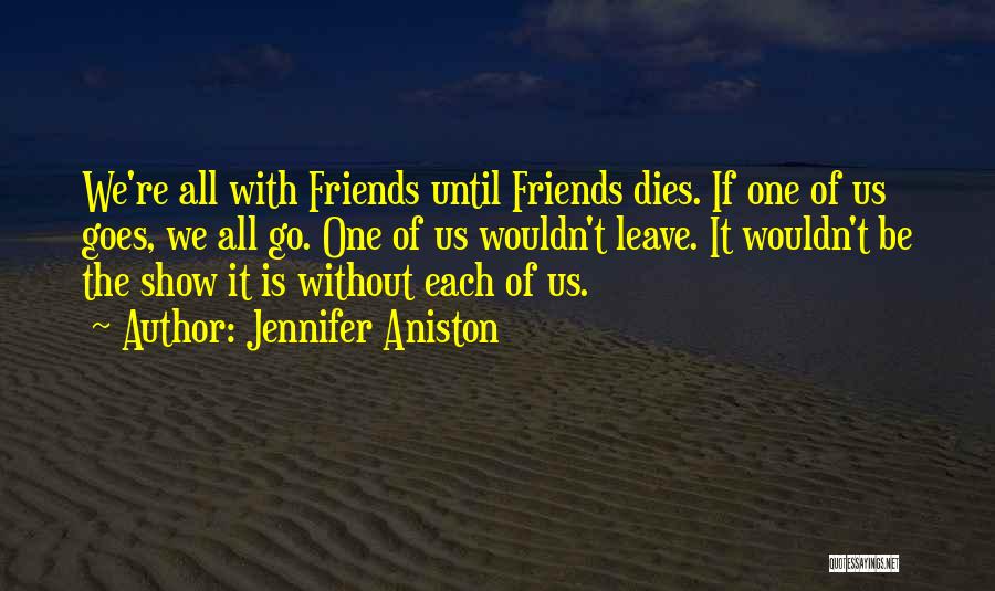 Jennifer Aniston Quotes: We're All With Friends Until Friends Dies. If One Of Us Goes, We All Go. One Of Us Wouldn't Leave.