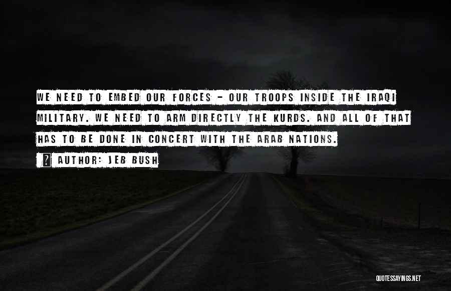 Jeb Bush Quotes: We Need To Embed Our Forces - Our Troops Inside The Iraqi Military. We Need To Arm Directly The Kurds.