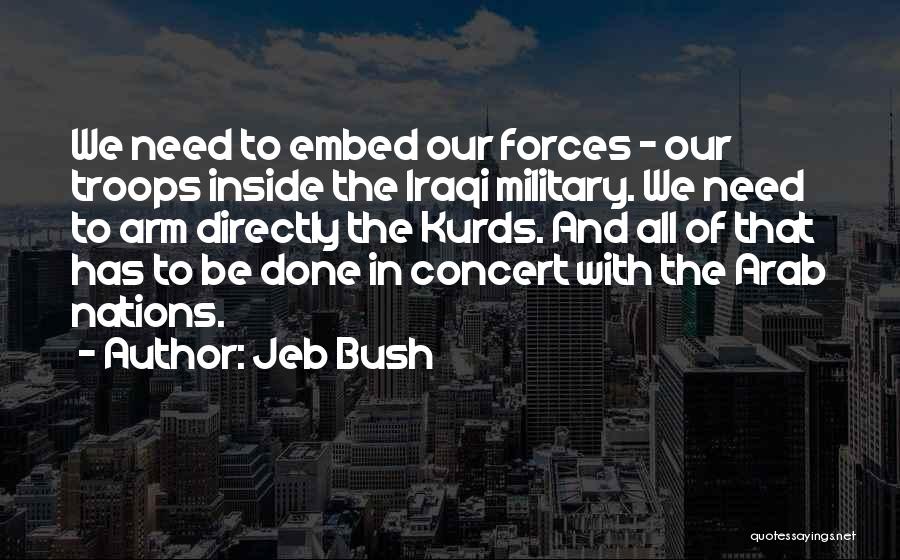 Jeb Bush Quotes: We Need To Embed Our Forces - Our Troops Inside The Iraqi Military. We Need To Arm Directly The Kurds.