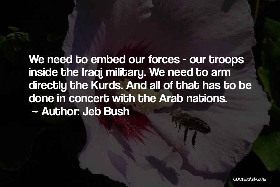 Jeb Bush Quotes: We Need To Embed Our Forces - Our Troops Inside The Iraqi Military. We Need To Arm Directly The Kurds.