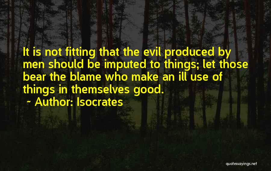Isocrates Quotes: It Is Not Fitting That The Evil Produced By Men Should Be Imputed To Things; Let Those Bear The Blame
