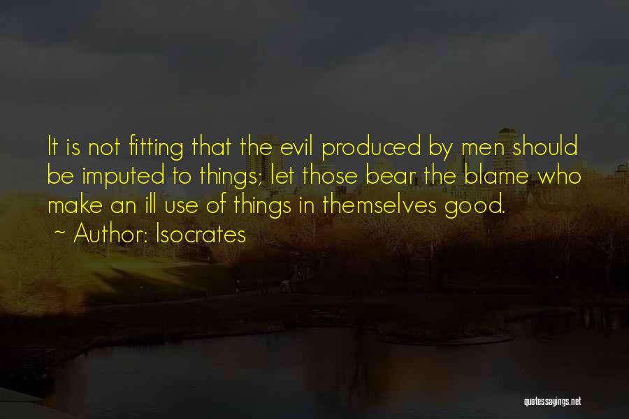 Isocrates Quotes: It Is Not Fitting That The Evil Produced By Men Should Be Imputed To Things; Let Those Bear The Blame