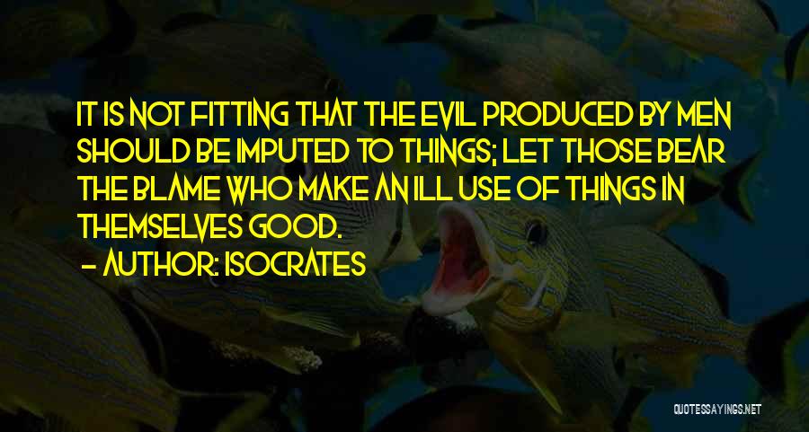 Isocrates Quotes: It Is Not Fitting That The Evil Produced By Men Should Be Imputed To Things; Let Those Bear The Blame