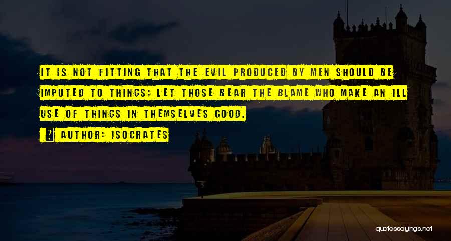 Isocrates Quotes: It Is Not Fitting That The Evil Produced By Men Should Be Imputed To Things; Let Those Bear The Blame