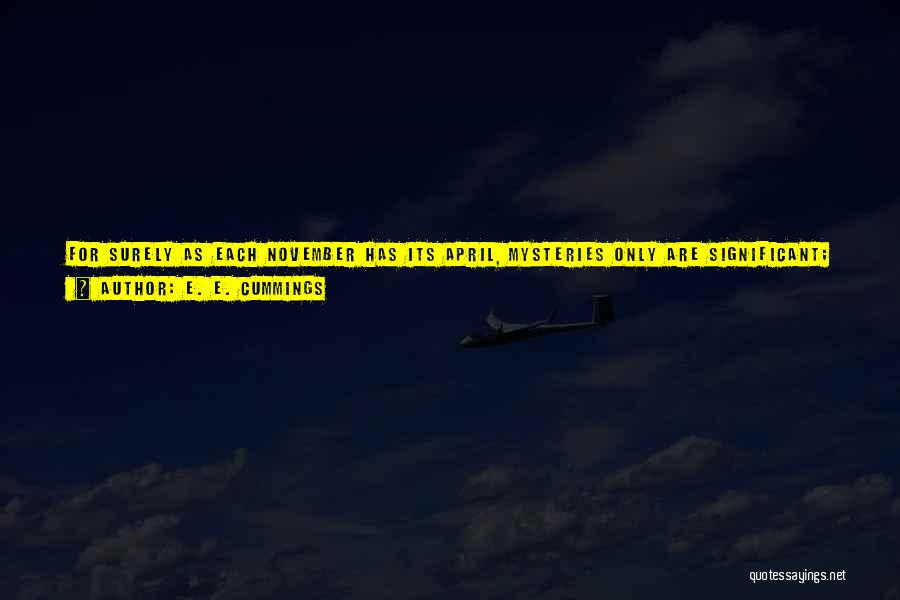 E. E. Cummings Quotes: For Surely As Each November Has Its April, Mysteries Only Are Significant; And One Mystery-of-mysteries Creates Them All: Nothing False