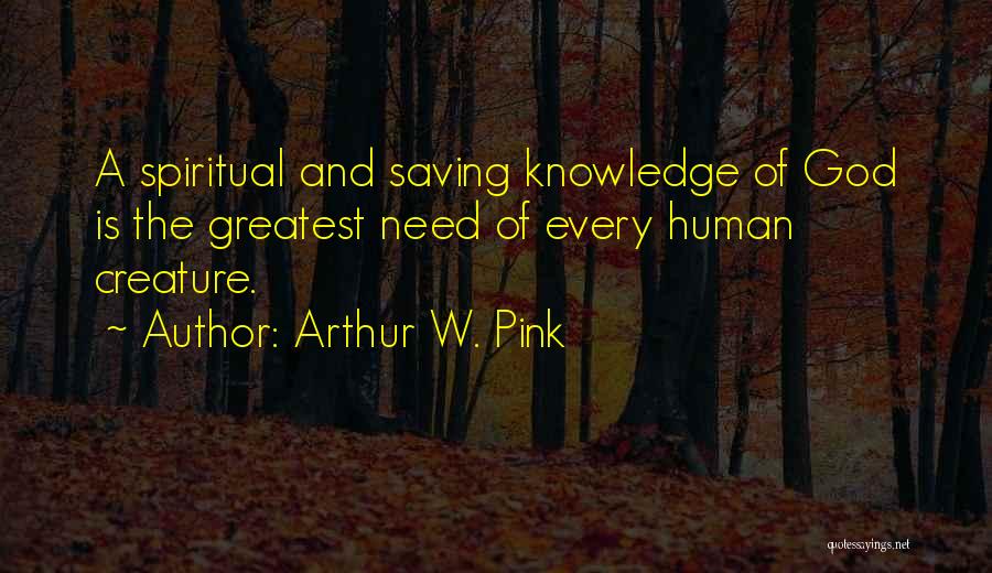 Arthur W. Pink Quotes: A Spiritual And Saving Knowledge Of God Is The Greatest Need Of Every Human Creature.