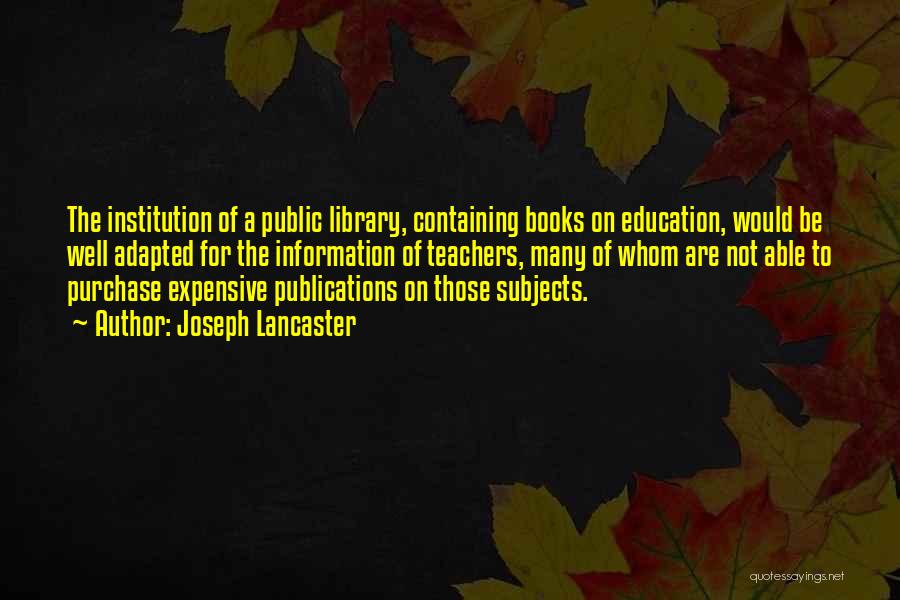 Joseph Lancaster Quotes: The Institution Of A Public Library, Containing Books On Education, Would Be Well Adapted For The Information Of Teachers, Many